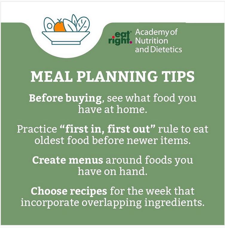 "Meal Planning Tips"
Before buying, see what food you have at home.
Practice "first in, first out" rule to eat oldest food before newer items.
Create menus around foods you have on hand.
Choose recipes for the week that incorporate overlapping ingredients.