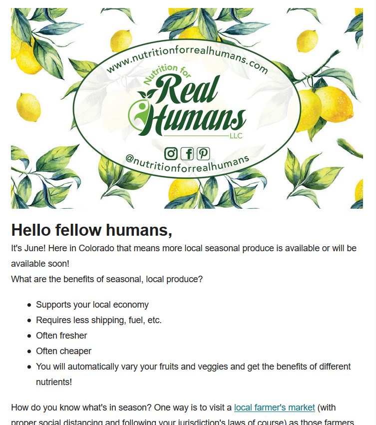 email newsletter preview Preview of newsletter:
"Hello fellow humans,
It's June! Here in Colorado that means more local seasonal produce is available or will be available soon! What are the benefits of seasonal local produce? Supports your local economy, requires less shipping, fuel, etc. Often fresher, often cheaper, you will automatically vary your fruits and veggies and get the benefits of different nutrients! How do you know what's in season? One way is to visit a local farmer's market (link) ...